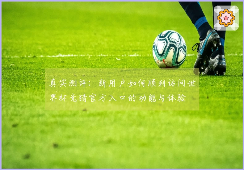 真实测评：新用户如何顺利访问世界杯竞猜官方入口的功能与体验