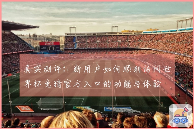 真实测评：新用户如何顺利访问世界杯竞猜官方入口的功能与体验